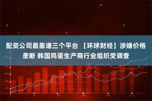 配资公司最靠谱三个平台 【环球财经】涉嫌价格垄断 韩国鸡蛋生产商行业组织受调查
