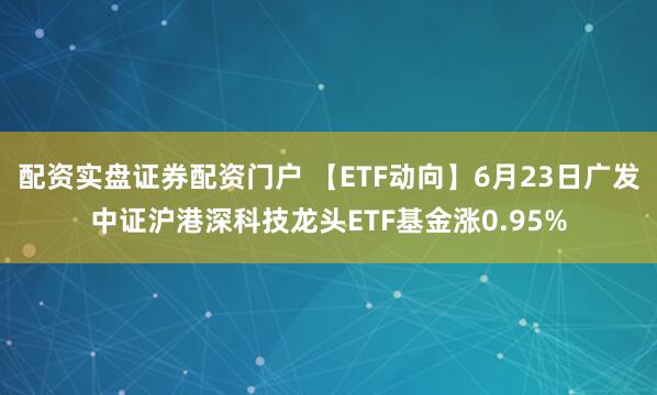 配资实盘证券配资门户 【ETF动向】6月23日广发中证沪港深科技龙头ETF基金涨0.95%