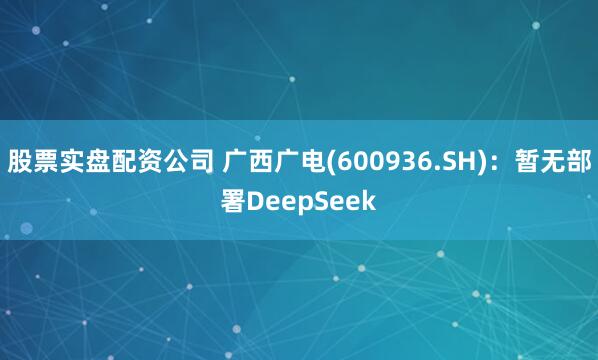 股票实盘配资公司 广西广电(600936.SH)：暂无部署DeepSeek