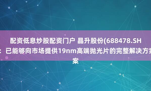 配资低息炒股配资门户 晶升股份(688478.SH)：已能够向市场提供19nm高端抛光片的完整解决方案