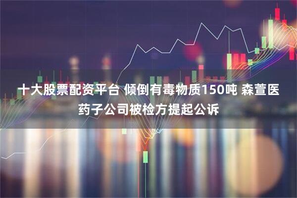 十大股票配资平台 倾倒有毒物质150吨 森萱医药子公司被检方提起公诉