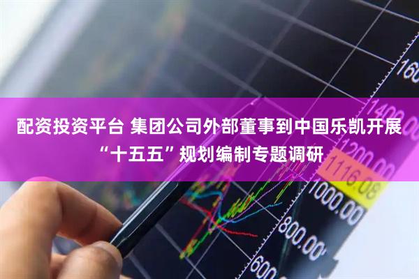 配资投资平台 集团公司外部董事到中国乐凯开展“十五五”规划编制专题调研