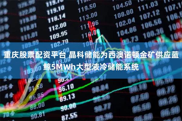 重庆股票配资平台 晶科储能为西澳诺顿金矿供应蓝鲸5MWh大型液冷储能系统