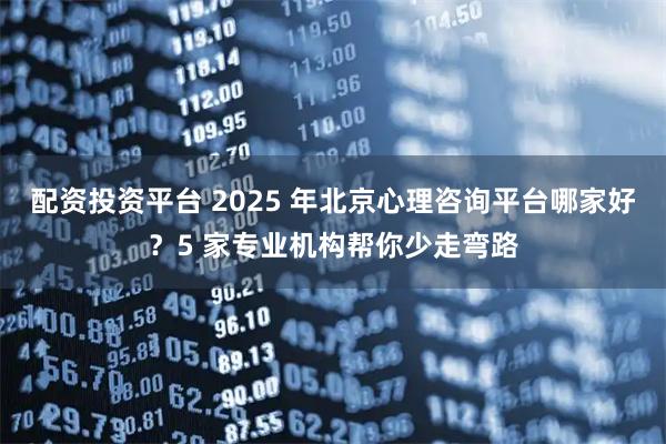 配资投资平台 2025 年北京心理咨询平台哪家好？5 家专业机构帮你少走弯路