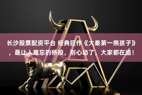 长沙股票配资平台 经典巨作《大秦第一熊孩子》，最让人难忘的桥段，别心动了，大家都在追！