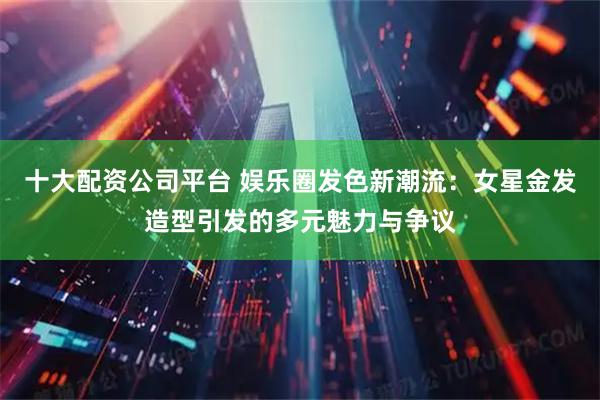 十大配资公司平台 娱乐圈发色新潮流：女星金发造型引发的多元魅力与争议