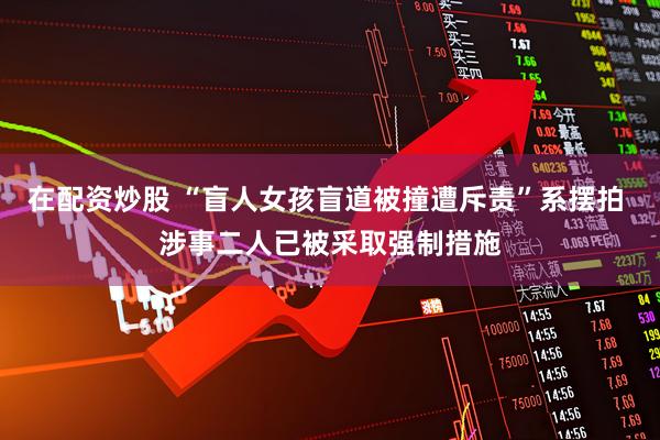 在配资炒股 “盲人女孩盲道被撞遭斥责”系摆拍 涉事二人已被采取强制措施