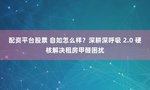 配资平台股票 自如怎么样？深耕深呼吸 2.0 硬核解决租房甲醛困扰