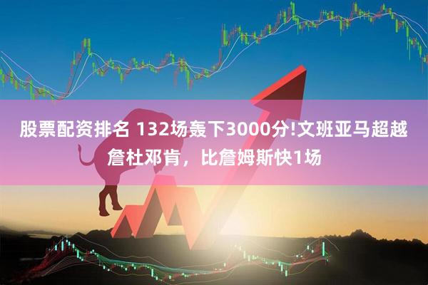 股票配资排名 132场轰下3000分!文班亚马超越詹杜邓肯，比詹姆斯快1场