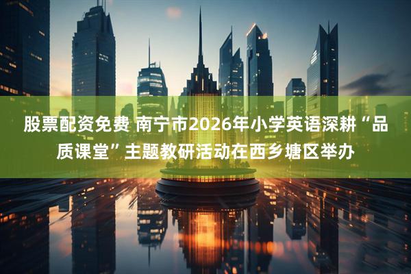 股票配资免费 南宁市2026年小学英语深耕“品质课堂”主题教研活动在西乡塘区举办